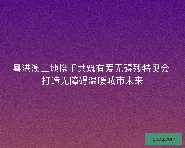 粤港澳三地携手共筑有爱无碍残特奥会 打造无障碍温暖城市未来