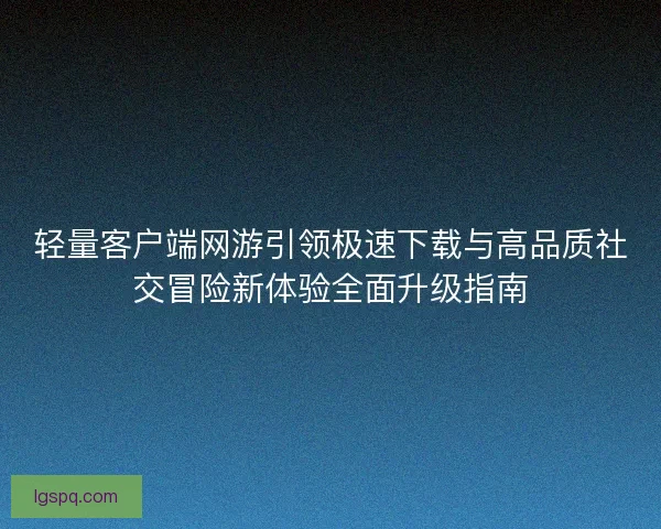 轻量客户端网游引领极速下载与高品质社交冒险新体验全面升级指南