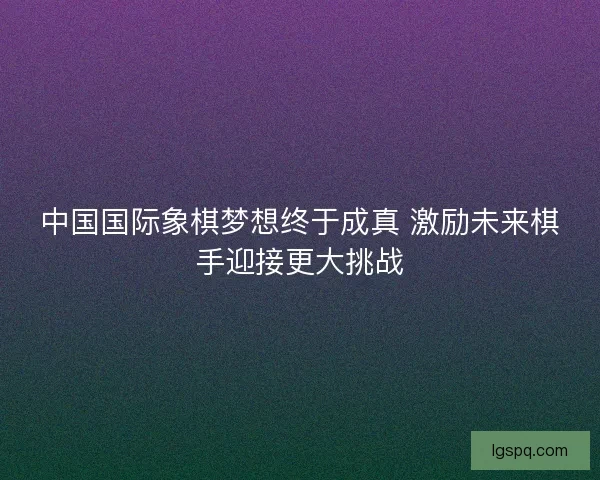 中国国际象棋梦想终于成真 激励未来棋手迎接更大挑战