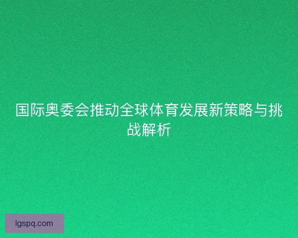 国际奥委会推动全球体育发展新策略与挑战解析
