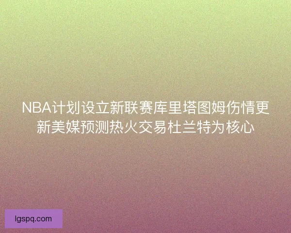 NBA计划设立新联赛库里塔图姆伤情更新美媒预测热火交易杜兰特为核心
